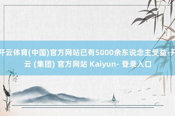 开云体育(中国)官方网站已有5000余东说念主受益-开云 (集团) 官方网站 Kaiyun- 登录入口