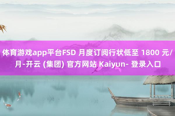 体育游戏app平台FSD 月度订阅行状低至 1800 元/月-开云 (集团) 官方网站 Kaiyun- 登录入口