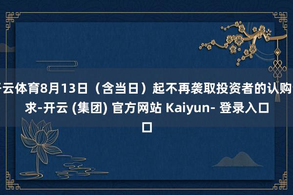 开云体育8月13日（含当日）起不再袭取投资者的认购请求-开云 (集团) 官方网站 Kaiyun- 登录入口