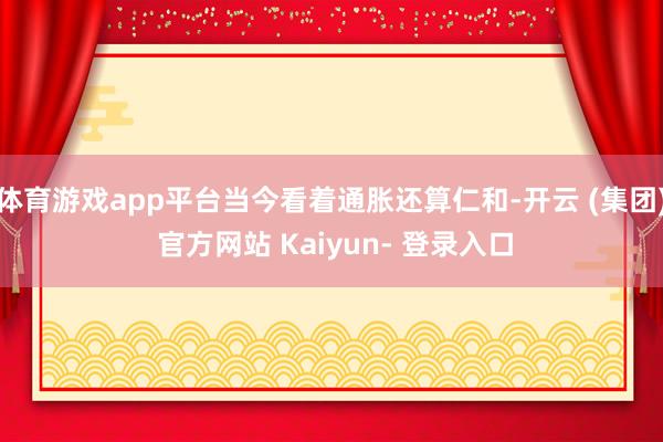 体育游戏app平台当今看着通胀还算仁和-开云 (集团) 官方网站 Kaiyun- 登录入口