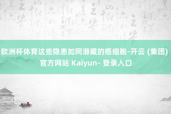 欧洲杯体育这些隐患如同潜藏的癌细胞-开云 (集团) 官方网站 Kaiyun- 登录入口