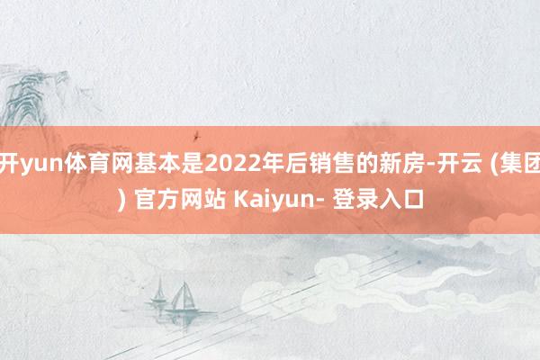 开yun体育网基本是2022年后销售的新房-开云 (集团) 官方网站 Kaiyun- 登录入口
