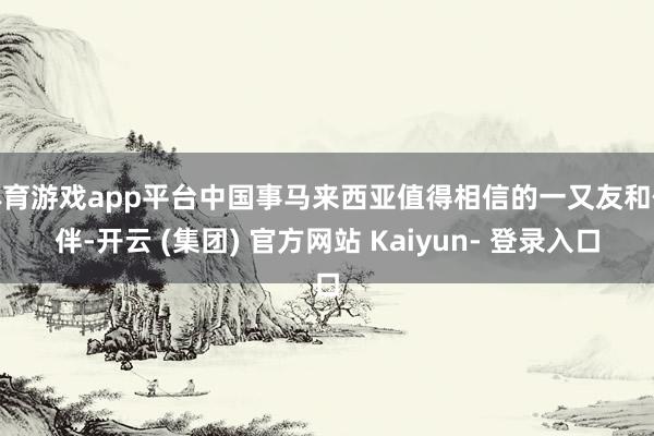 体育游戏app平台中国事马来西亚值得相信的一又友和伙伴-开云 (集团) 官方网站 Kaiyun- 登录入口