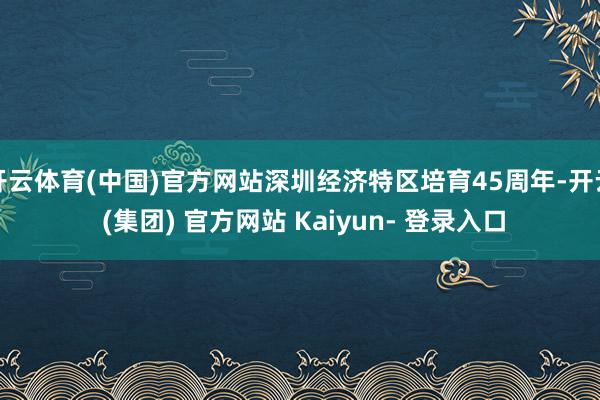 开云体育(中国)官方网站深圳经济特区培育45周年-开云 (集团) 官方网站 Kaiyun- 登录入口