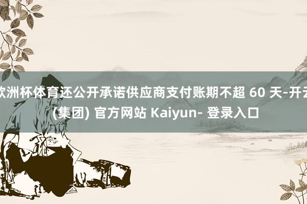 欧洲杯体育还公开承诺供应商支付账期不超 60 天-开云 (集团) 官方网站 Kaiyun- 登录入口