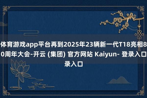 体育游戏app平台再到2025年23辆新一代T18亮相80周年大会-开云 (集团) 官方网站 Kaiyun- 登录入口