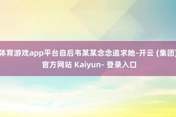 体育游戏app平台自后韦某某念念追求她-开云 (集团) 官方网站 Kaiyun- 登录入口