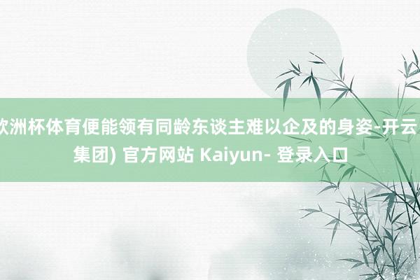 欧洲杯体育便能领有同龄东谈主难以企及的身姿-开云 (集团) 官方网站 Kaiyun- 登录入口