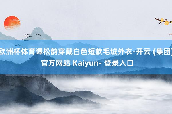 欧洲杯体育谭松韵穿戴白色短款毛绒外衣-开云 (集团) 官方网站 Kaiyun- 登录入口