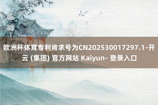 欧洲杯体育专利肯求号为CN202530017297.1-开云 (集团) 官方网站 Kaiyun- 登录入口