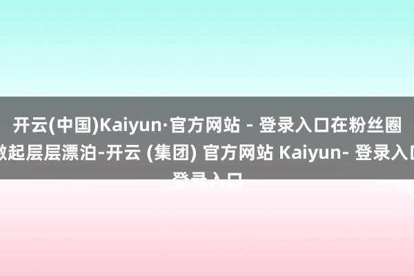 开云(中国)Kaiyun·官方网站 - 登录入口在粉丝圈激起层层漂泊-开云 (集团) 官方网站 Kaiyun- 登录入口