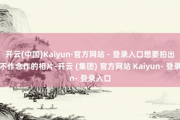 开云(中国)Kaiyun·官方网站 - 登录入口想要拍出当然不作念作的相片-开云 (集团) 官方网站 Kaiyun- 登录入口