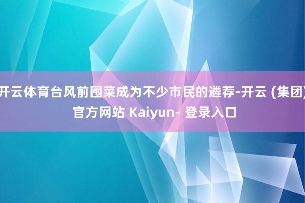 开云体育台风前囤菜成为不少市民的遴荐-开云 (集团) 官方网站 Kaiyun- 登录入口
