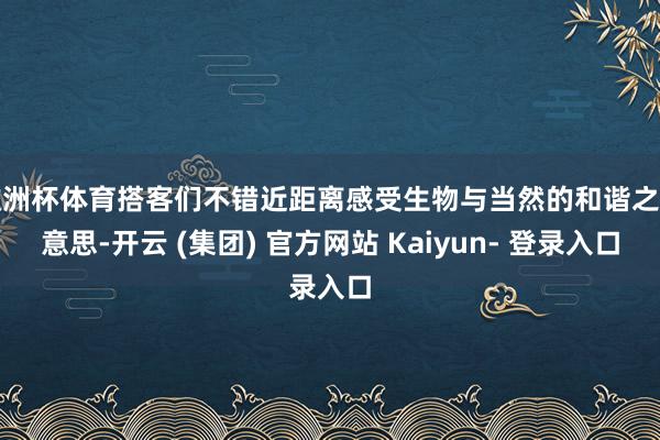 欧洲杯体育搭客们不错近距离感受生物与当然的和谐之好意思-开云 (集团) 官方网站 Kaiyun- 登录入口