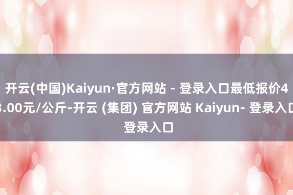 开云(中国)Kaiyun·官方网站 - 登录入口最低报价43.00元/公斤-开云 (集团) 官方网站 Kaiyun- 登录入口