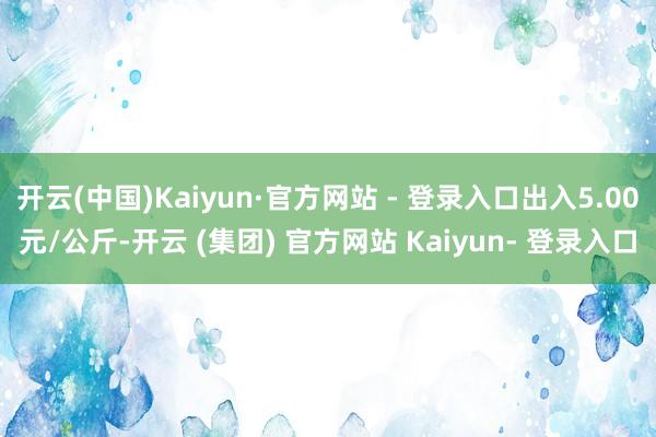 开云(中国)Kaiyun·官方网站 - 登录入口出入5.00元/公斤-开云 (集团) 官方网站 Kaiyun- 登录入口