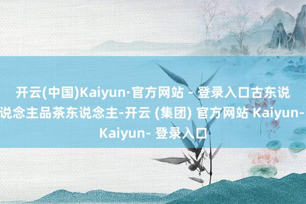 开云(中国)Kaiyun·官方网站 - 登录入口古东说念主今东说念主品茶东说念主-开云 (集团) 官方网站 Kaiyun- 登录入口