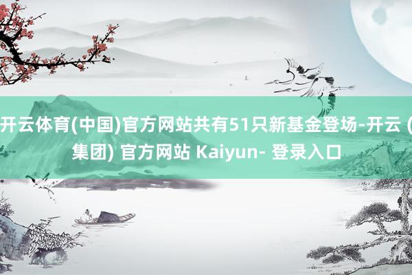 开云体育(中国)官方网站共有51只新基金登场-开云 (集团) 官方网站 Kaiyun- 登录入口