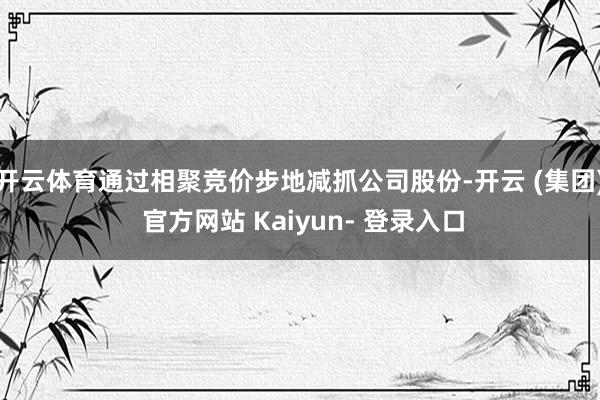 开云体育通过相聚竞价步地减抓公司股份-开云 (集团) 官方网站 Kaiyun- 登录入口