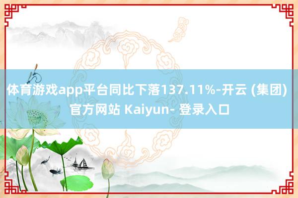 体育游戏app平台同比下落137.11%-开云 (集团) 官方网站 Kaiyun- 登录入口
