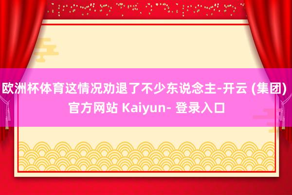 欧洲杯体育这情况劝退了不少东说念主-开云 (集团) 官方网站 Kaiyun- 登录入口