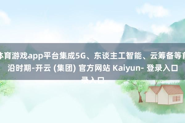 体育游戏app平台集成5G、东谈主工智能、云筹备等前沿时期-开云 (集团) 官方网站 Kaiyun- 登录入口