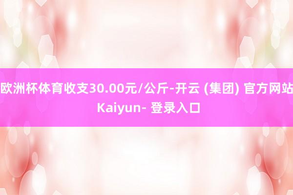 欧洲杯体育收支30.00元/公斤-开云 (集团) 官方网站 Kaiyun- 登录入口
