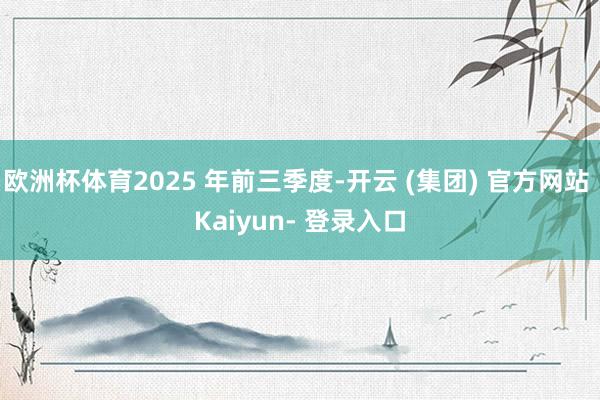 欧洲杯体育2025 年前三季度-开云 (集团) 官方网站 Kaiyun- 登录入口