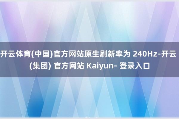 开云体育(中国)官方网站原生刷新率为 240Hz-开云 (集团) 官方网站 Kaiyun- 登录入口