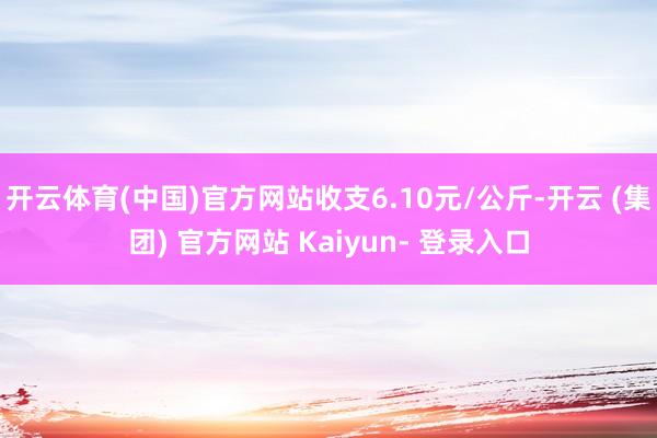 开云体育(中国)官方网站收支6.10元/公斤-开云 (集团) 官方网站 Kaiyun- 登录入口