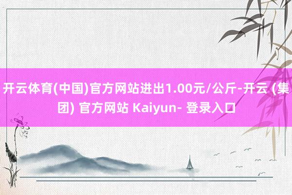 开云体育(中国)官方网站进出1.00元/公斤-开云 (集团) 官方网站 Kaiyun- 登录入口
