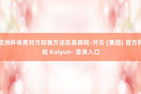 欧洲杯体育对方称我方还在县病院-开云 (集团) 官方网站 Kaiyun- 登录入口