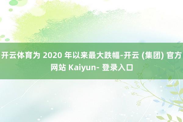 开云体育为 2020 年以来最大跌幅-开云 (集团) 官方网站 Kaiyun- 登录入口