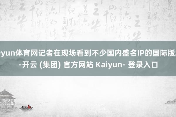 开yun体育网记者在现场看到不少国内盛名IP的国际版块-开云 (集团) 官方网站 Kaiyun- 登录入口