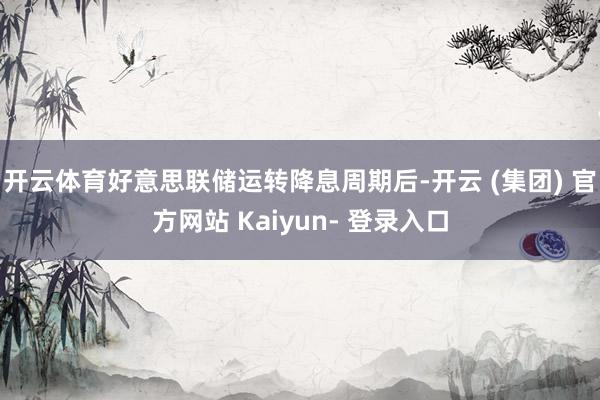 开云体育好意思联储运转降息周期后-开云 (集团) 官方网站 Kaiyun- 登录入口