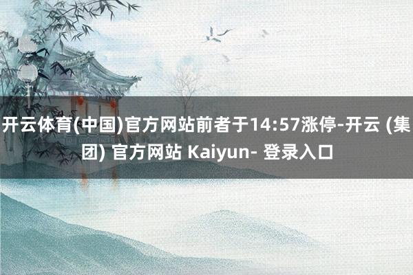 开云体育(中国)官方网站前者于14:57涨停-开云 (集团) 官方网站 Kaiyun- 登录入口