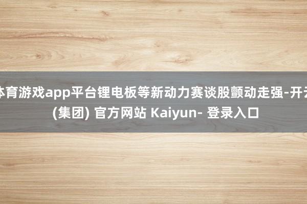 体育游戏app平台锂电板等新动力赛谈股颤动走强-开云 (集团) 官方网站 Kaiyun- 登录入口