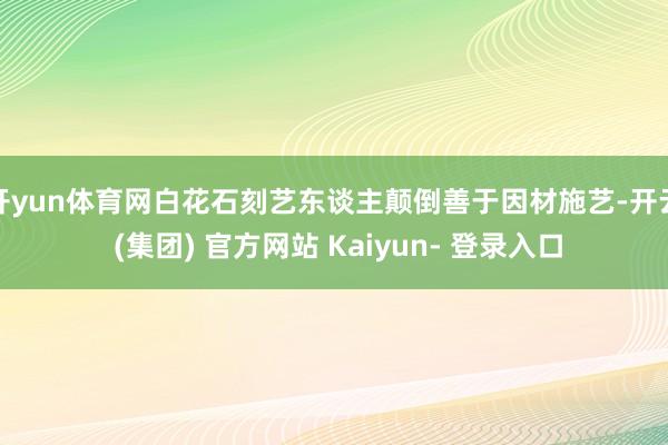 开yun体育网白花石刻艺东谈主颠倒善于因材施艺-开云 (集团) 官方网站 Kaiyun- 登录入口