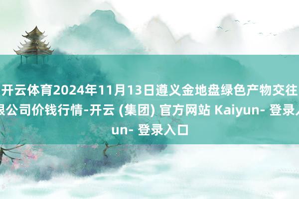 开云体育2024年11月13日遵义金地盘绿色产物交往有限公司价钱行情-开云 (集团) 官方网站 Kaiyun- 登录入口