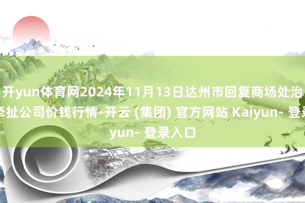 开yun体育网2024年11月13日达州市回复商场处治有限牵扯公司价钱行情-开云 (集团) 官方网站 Kaiyun- 登录入口