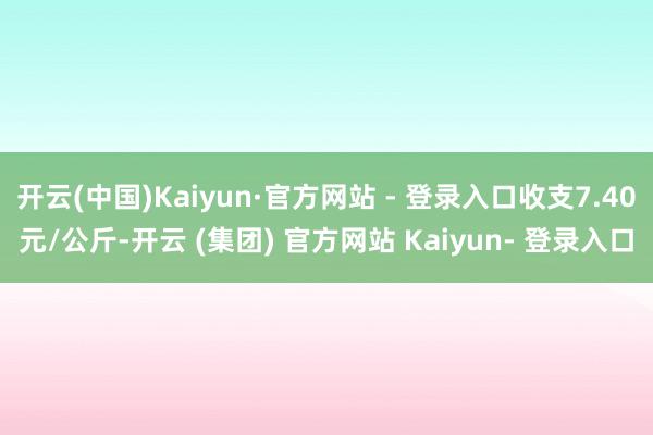 开云(中国)Kaiyun·官方网站 - 登录入口收支7.40元/公斤-开云 (集团) 官方网站 Kaiyun- 登录入口
