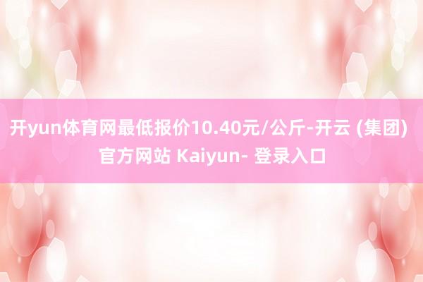 开yun体育网最低报价10.40元/公斤-开云 (集团) 官方网站 Kaiyun- 登录入口