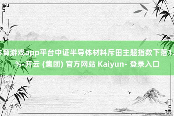 体育游戏app平台中证半导体材料斥田主题指数下落1.4%-开云 (集团) 官方网站 Kaiyun- 登录入口