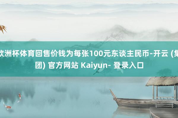 欧洲杯体育回售价钱为每张100元东谈主民币-开云 (集团) 官方网站 Kaiyun- 登录入口