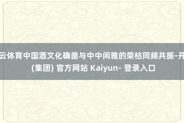 开云体育中国酒文化确凿与中中闲雅的荣枯同频共振-开云 (集团) 官方网站 Kaiyun- 登录入口