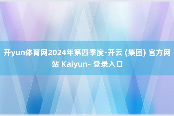 开yun体育网　　2024年第四季度-开云 (集团) 官方网站 Kaiyun- 登录入口