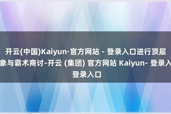 开云(中国)Kaiyun·官方网站 - 登录入口进行顶层想象与霸术商讨-开云 (集团) 官方网站 Kaiyun- 登录入口
