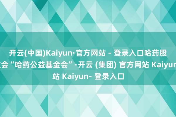 开云(中国)Kaiyun·官方网站 - 登录入口哈药股份还通过教会“哈药公益基金会”-开云 (集团) 官方网站 Kaiyun- 登录入口