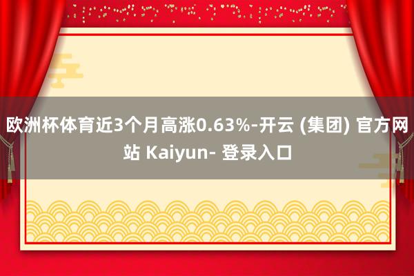 欧洲杯体育近3个月高涨0.63%-开云 (集团) 官方网站 Kaiyun- 登录入口