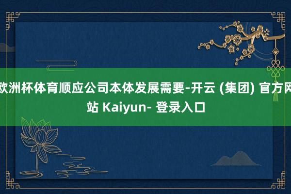 欧洲杯体育顺应公司本体发展需要-开云 (集团) 官方网站 Kaiyun- 登录入口